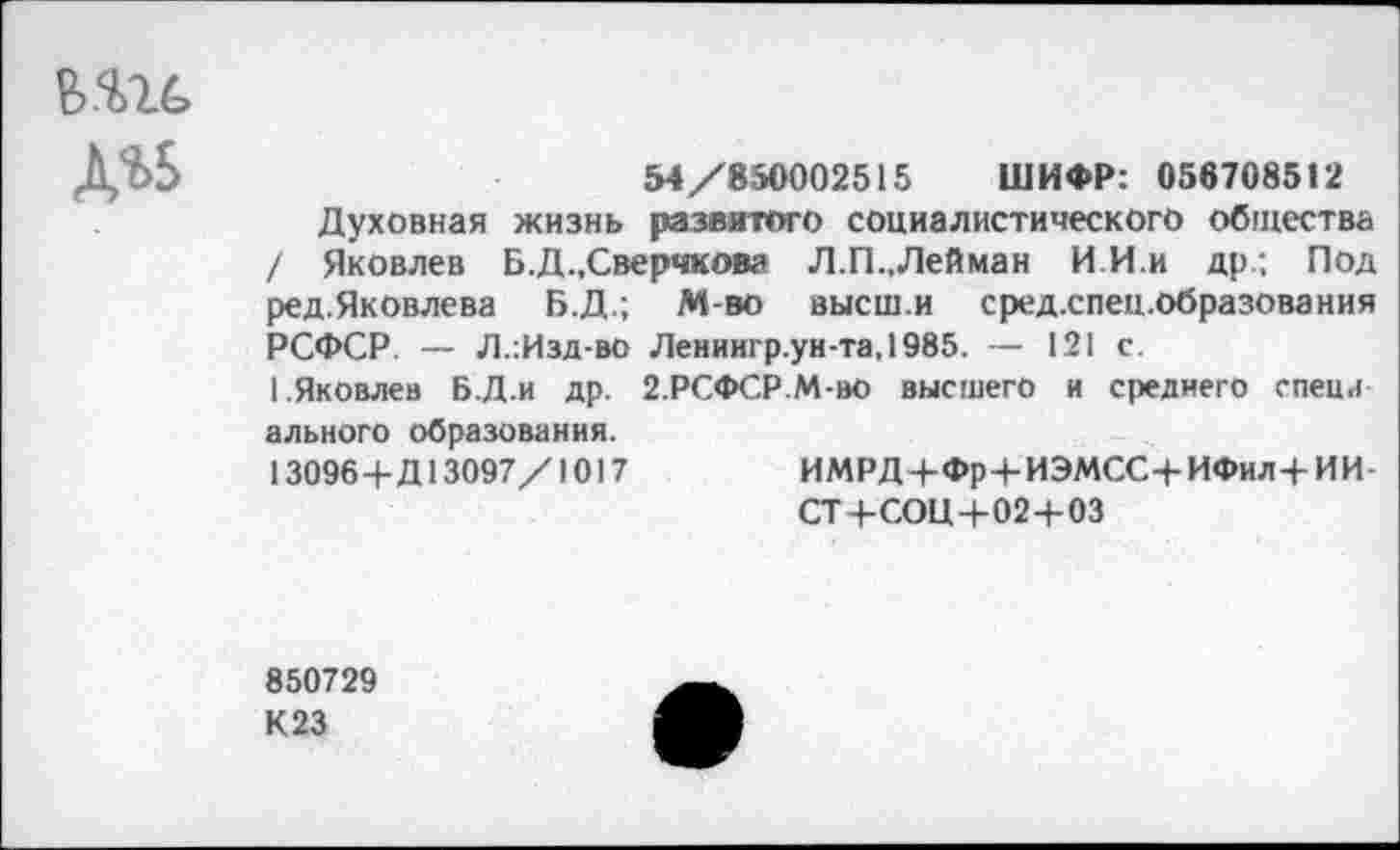 ﻿да
54/850002515 ШИФР: 056708512
Духовная жизнь развитого социалистического общества / Яковлев Б.Д .Сверчкова Л.П.,Лейман И И.и др.; Под ред.Яковлева Б.Д.; М-во высш.и сред.спец.образования РСФСР. — Л.:Изд-во Лениигр.ун-та,1985. — 121 с.
1.Яковлев Б.Д.и др. 2.РСФСР.М-ВО высшего и среднего спеца ального образования.
130964-Д13097/1017	ИМРД 4-Фр4-ИЭМСС4- ИФил4- ИИ
СТ 4-СОЦ 4-024-03
850729 К 23